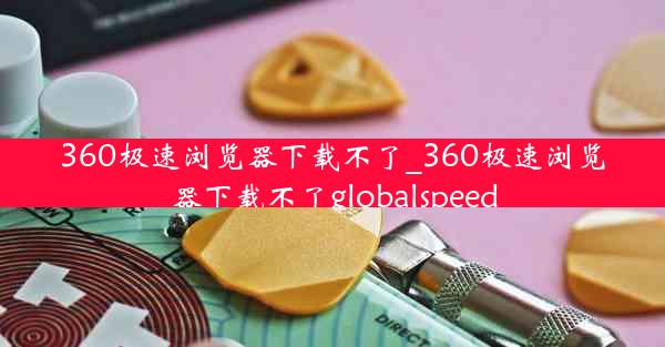 360极速浏览器下载不了_360极速浏览器下载不了globalspeed