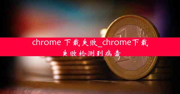 chrome 下载失败_chrome下载失败检测到病毒