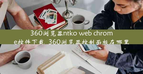 360浏览器ntko web chrome控件下载_360浏览器控制面板在哪里