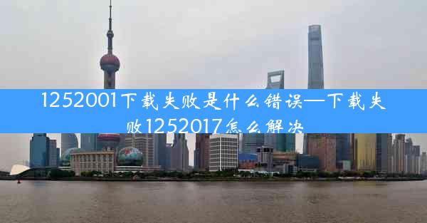 1252001下载失败是什么错误—下载失败1252017怎么解决