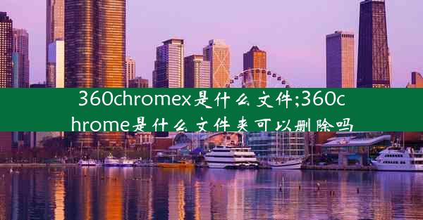 360chromex是什么文件;360chrome是什么文件夹可以删除吗