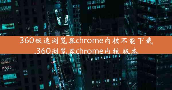 360极速浏览器chrome内核不能下载,360浏览器chrome内核 版本