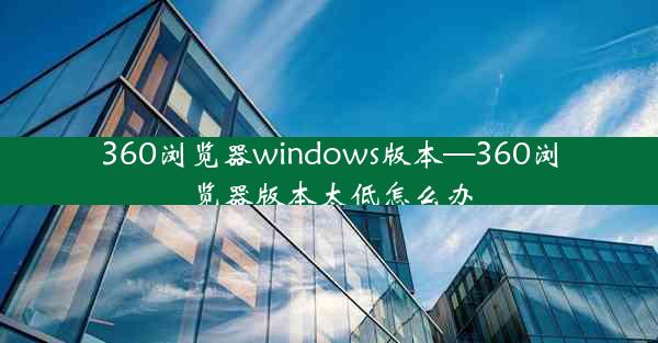 360浏览器windows版本—360浏览器版本太低怎么办