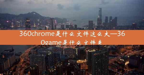 360chrome是什么文件这么大—360game是什么文件夹