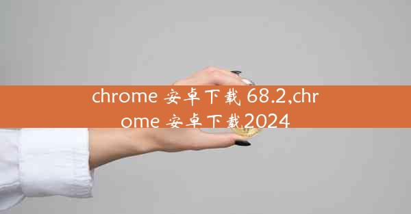 chrome 安卓下载 68.2,chrome 安卓下载2024