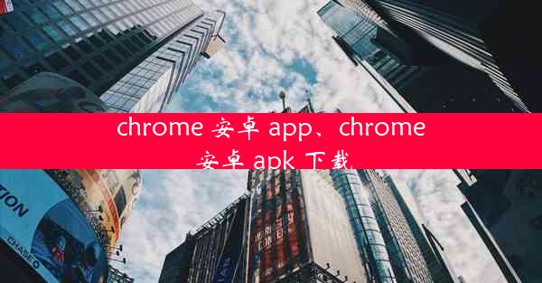 chrome 安卓 app、chrome 安卓 apk 下载