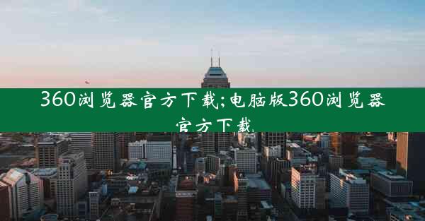 360浏览器官方下载;电脑版360浏览器官方下载