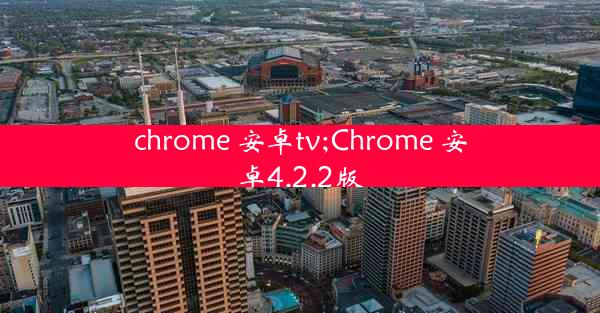 chrome 安卓tv;Chrome 安卓4.2.2版