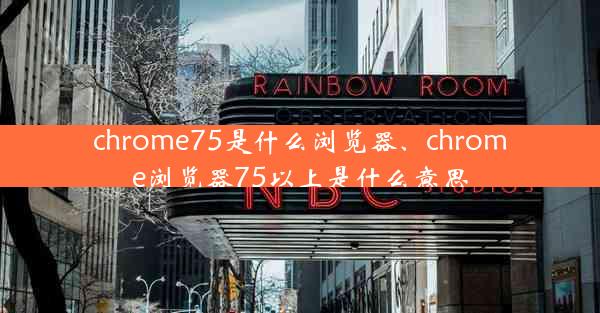 chrome75是什么浏览器、chrome浏览器75以上是什么意思