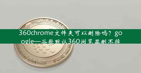 360chrome文件夹可以删除吗？google—谷歌默认360浏览器删不掉