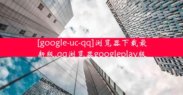 [google-uc-qq]浏览器下载最新版,qq浏览器googleplay版