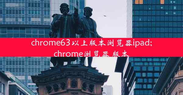 chrome63以上版本浏览器ipad;chrome浏览器 版本