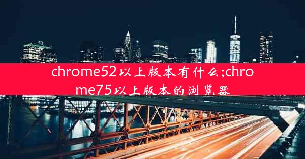 chrome52以上版本有什么;chrome75以上版本的浏览器