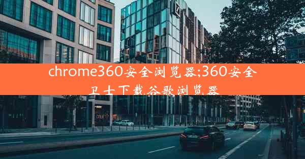 chrome360安全浏览器;360安全卫士下载谷歌浏览器