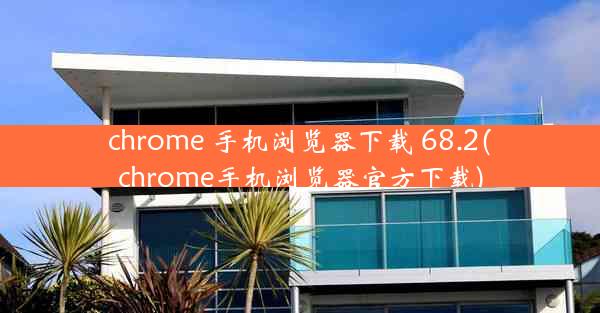 chrome 手机浏览器下载 68.2(chrome手机浏览器官方下载)