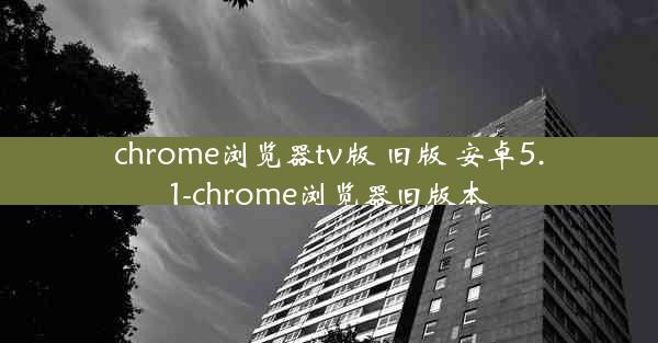 chrome浏览器tv版 旧版 安卓5.1-chrome浏览器旧版本