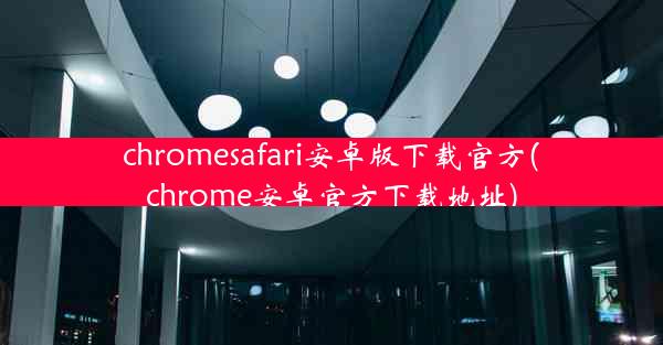 chromesafari安卓版下载官方(chrome安卓官方下载地址)