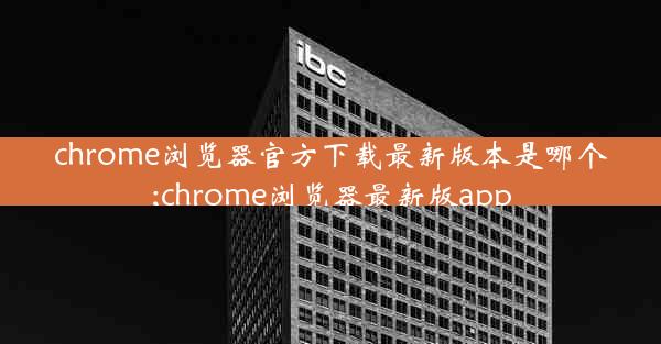 chrome浏览器官方下载最新版本是哪个;chrome浏览器最新版app