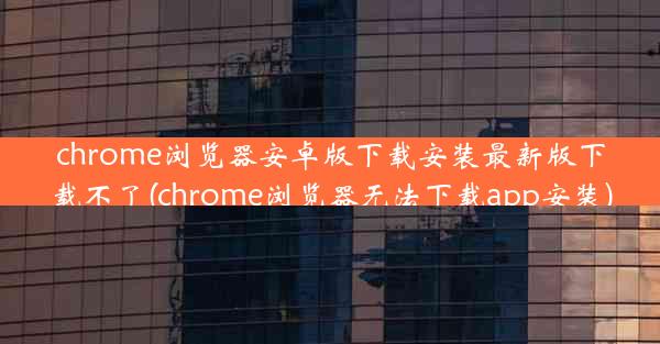 chrome浏览器安卓版下载安装最新版下载不了(chrome浏览器无法下载app安装)