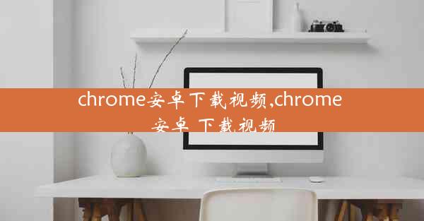 chrome安卓下载视频,chrome 安卓 下载视频