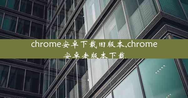 chrome安卓下载旧版本,chrome安卓老版本下载