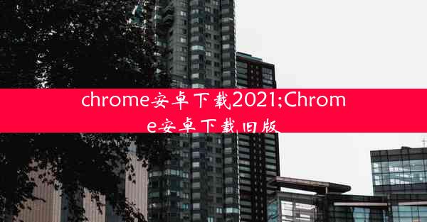 chrome安卓下载2021;Chrome安卓下载旧版