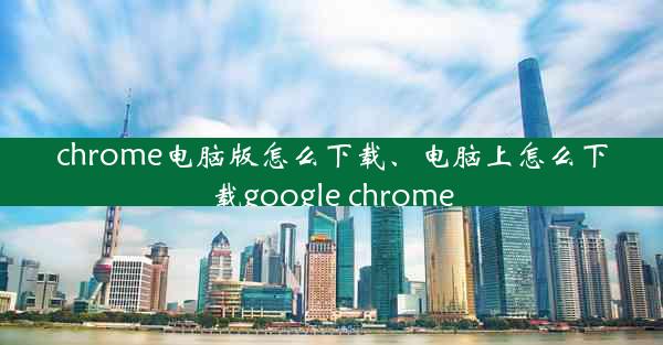 chrome电脑版怎么下载、电脑上怎么下载google chrome