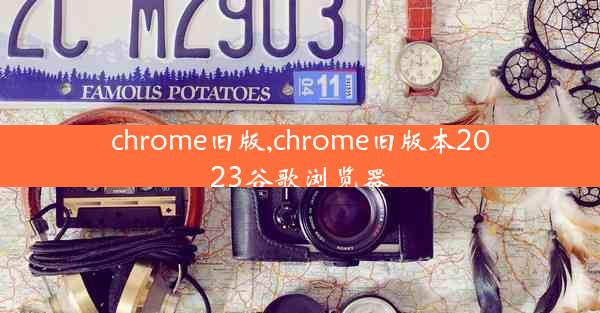 chrome旧版,chrome旧版本2023谷歌浏览器