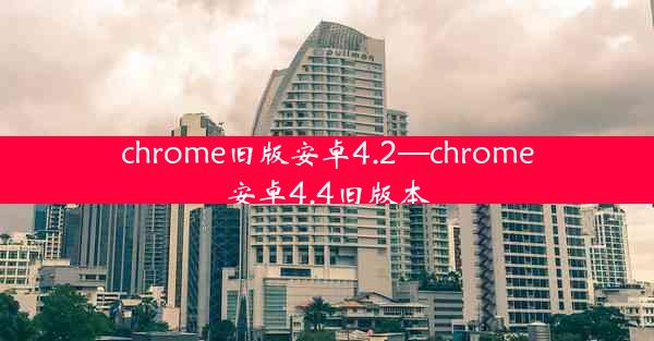 chrome旧版安卓4.2—chrome安卓4.4旧版本