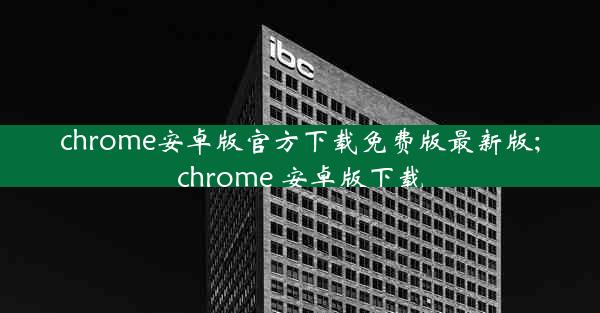 chrome安卓版官方下载免费版最新版;chrome 安卓版下载