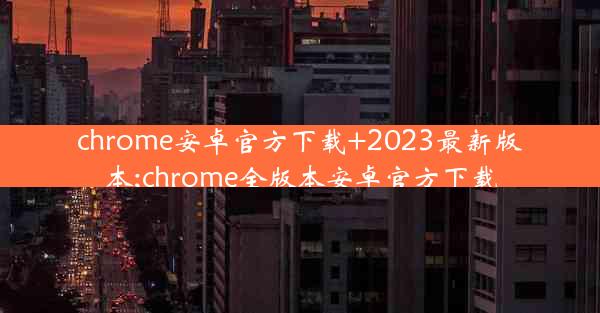 chrome安卓官方下载+2023最新版本;chrome全版本安卓官方下载