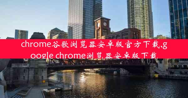 chrome谷歌浏览器安卓版官方下载,google chrome浏览器安卓版下载