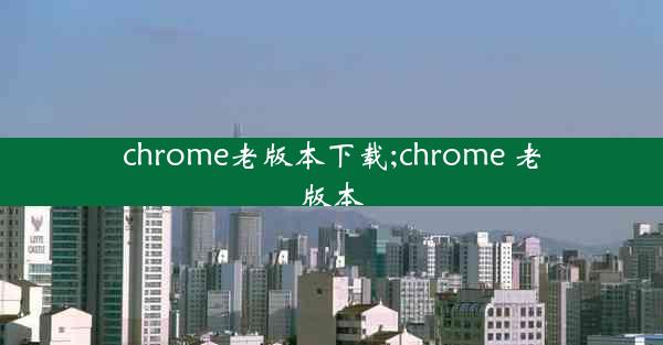 chrome老版本下载;chrome 老版本