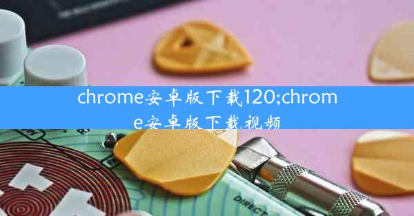 chrome安卓版下载120;chrome安卓版下载视频