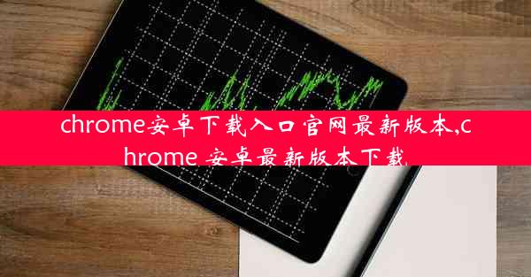 chrome安卓下载入口官网最新版本,chrome 安卓最新版本下载