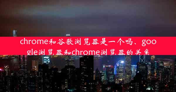 chrome和谷歌浏览器是一个吗、google浏览器和chrome浏览器的关系