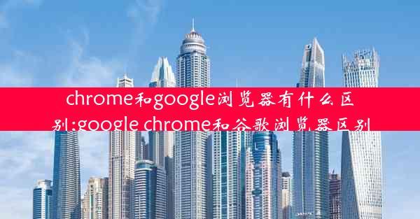 chrome和google浏览器有什么区别;google chrome和谷歌浏览器区别