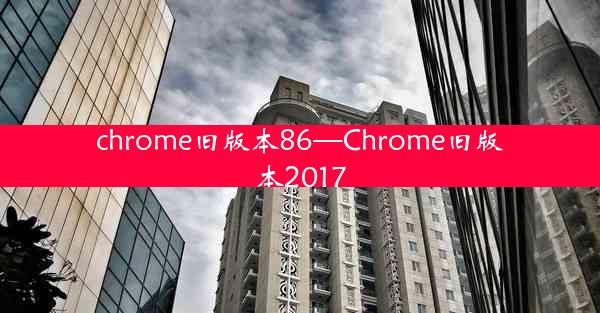 chrome旧版本86—Chrome旧版本2017