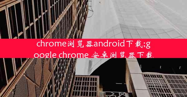 chrome浏览器android下载;google chrome 安卓浏览器下载