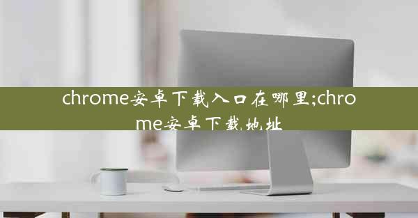 chrome安卓下载入口在哪里;chrome安卓下载地址