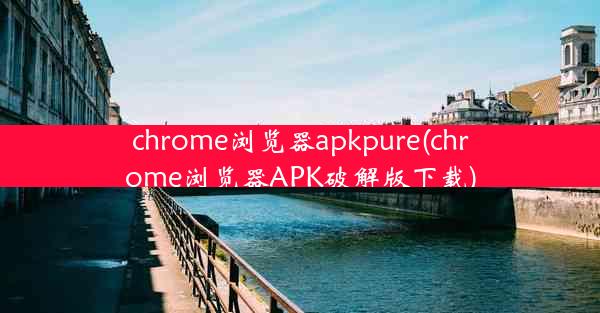 chrome浏览器apkpure(chrome浏览器APK破解版下载)