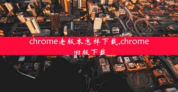 chrome老版本怎样下载,chrome旧版下载