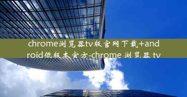 chrome浏览器tv版官网下载+android低版本官方-chrome 浏览器 tv