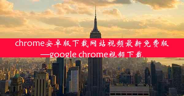 chrome安卓版下载网站视频最新免费版—google chrome视频下载