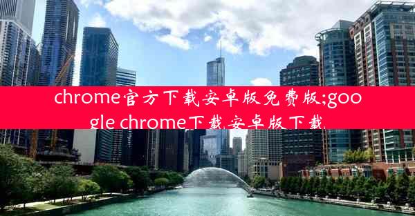 chrome官方下载安卓版免费版;google chrome下载安卓版下载