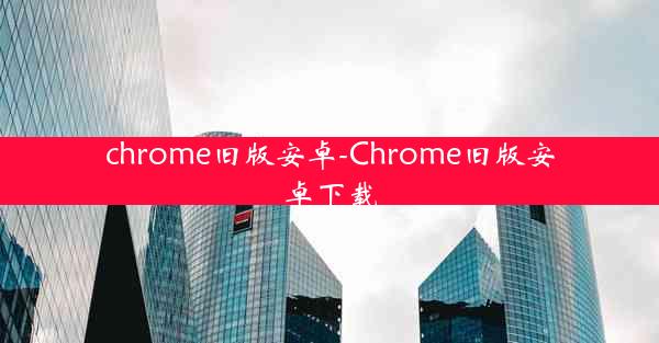 chrome旧版安卓-Chrome旧版安卓下载