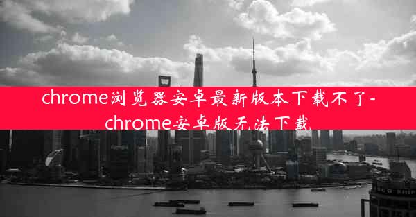 chrome浏览器安卓最新版本下载不了-chrome安卓版无法下载