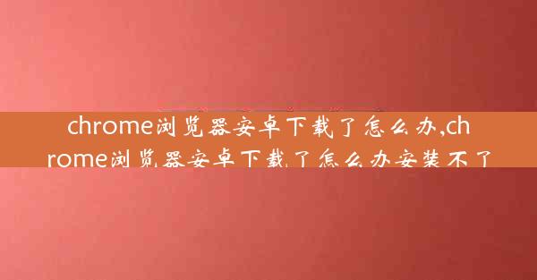 chrome浏览器安卓下载了怎么办,chrome浏览器安卓下载了怎么办安装不了