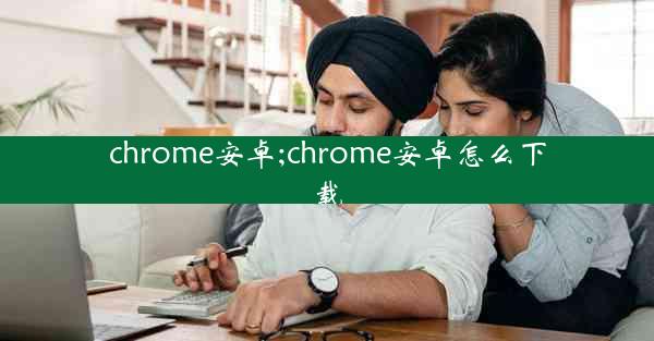 chrome安卓;chrome安卓怎么下载