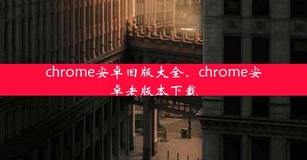 chrome安卓旧版大全、chrome安卓老版本下载